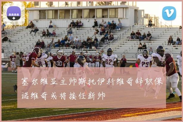 塞尔维亚主帅斯托伊科维奇辞职保诺维奇或将接任新帅