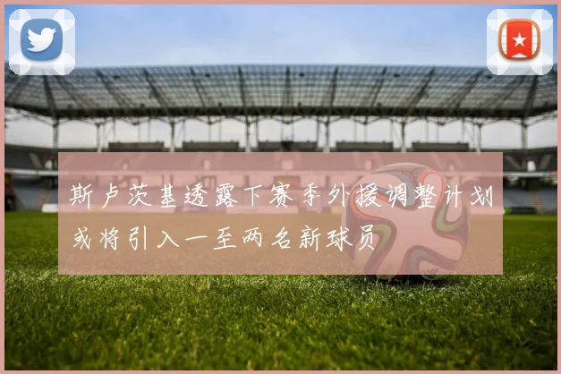 斯卢茨基透露下赛季外援调整计划或将引入一至两名新球员