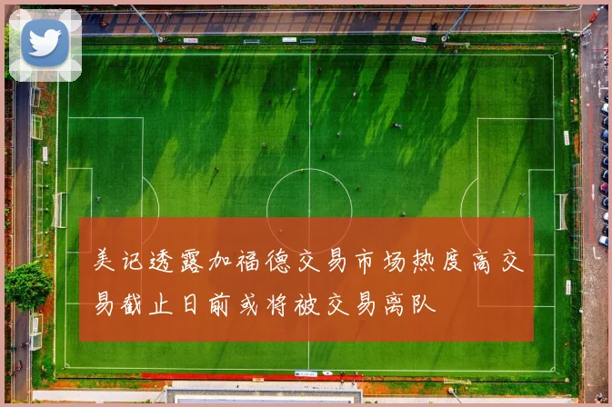 美记透露加福德交易市场热度高交易截止日前或将被交易离队