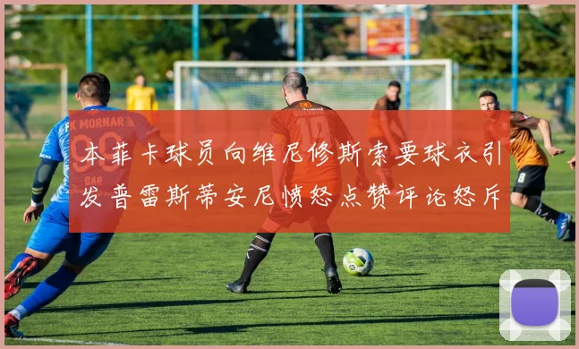 本菲卡球员向维尼修斯索要球衣引发普雷斯蒂安尼愤怒点赞评论怒斥队友