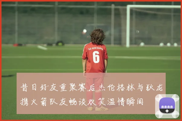 昔日好友重聚赛后杰伦格林与狄龙携火箭队友畅谈欢笑温情瞬间