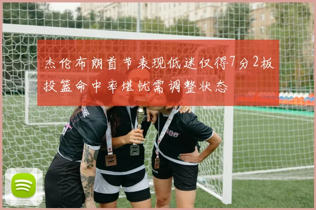 杰伦布朗首节表现低迷仅得7分2板投篮命中率堪忧需调整状态