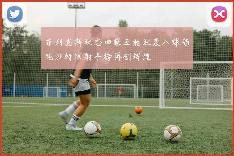 菲利克斯状态回暖五轮狂轰八球领跑沙特联射手榜再创辉煌