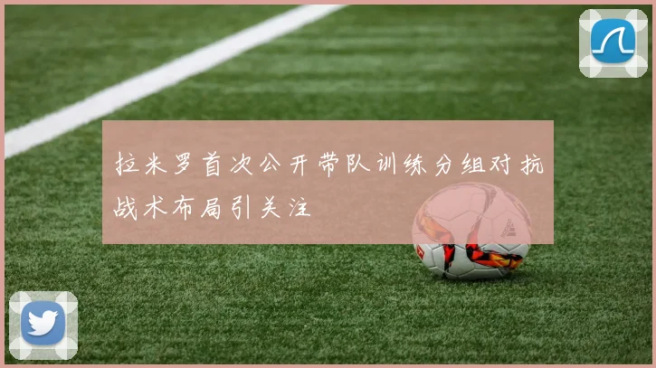 拉米罗首次公开带队训练分组对抗战术布局引关注