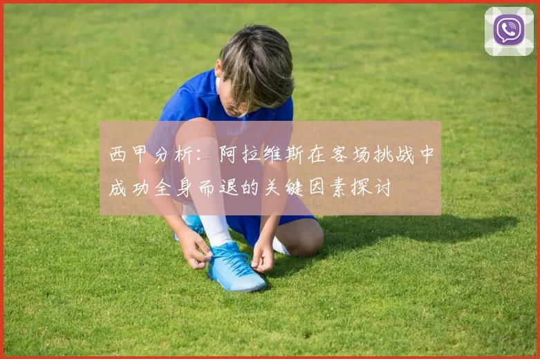 西甲分析：阿拉维斯在客场挑战中成功全身而退的关键因素探讨