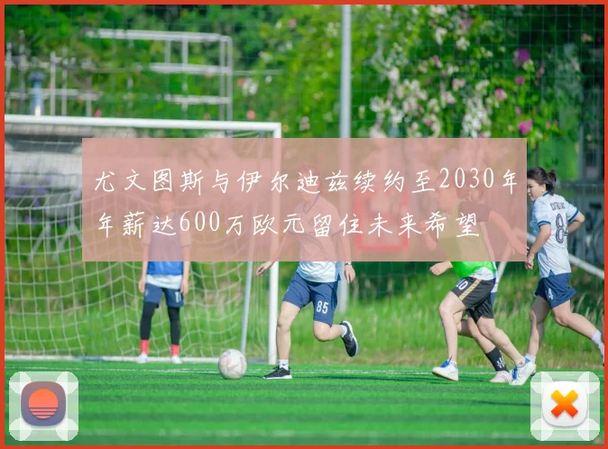 尤文图斯与伊尔迪兹续约至2030年年薪达600万欧元留住未来希望