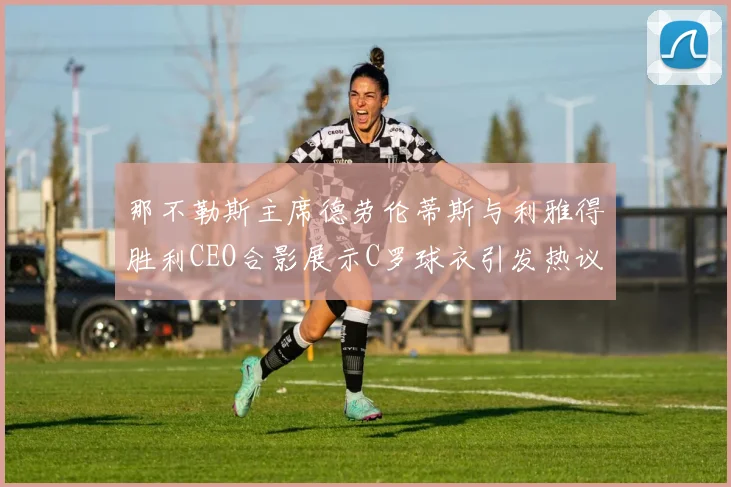 那不勒斯主席德劳伦蒂斯与利雅得胜利CEO合影展示C罗球衣引发热议