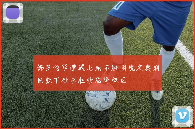 佛罗伦萨遭遇七轮不胜困境皮奥利执教下难求胜绩陷降级区