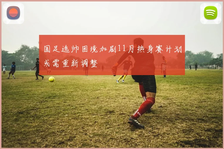 国足选帅困境加剧11月热身赛计划或需重新调整