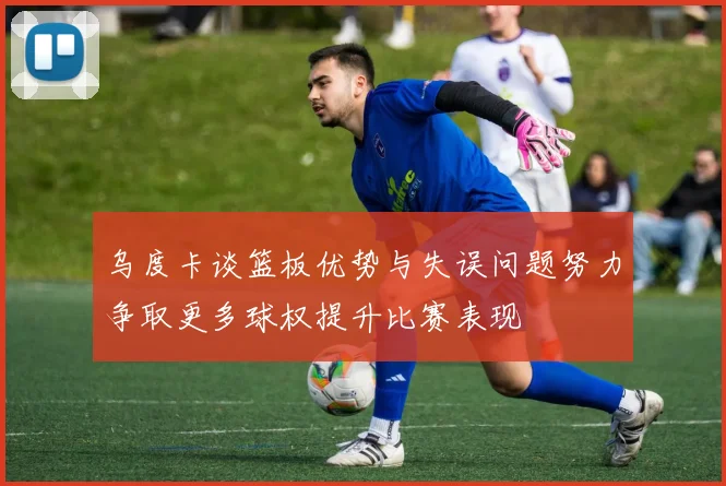 乌度卡谈篮板优势与失误问题努力争取更多球权提升比赛表现