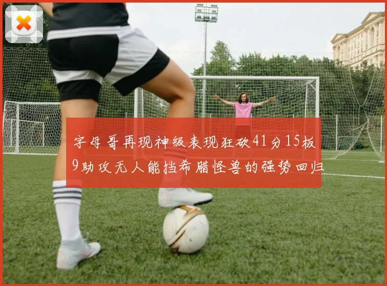字母哥再现神级表现狂砍41分15板9助攻无人能挡希腊怪兽的强势回归