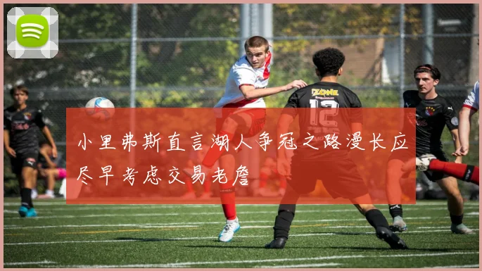 小里弗斯直言湖人争冠之路漫长应尽早考虑交易老詹