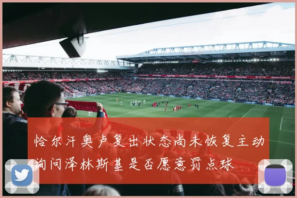 恰尔汗奥卢复出状态尚未恢复主动询问泽林斯基是否愿意罚点球