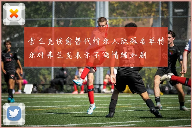 索兰克伤愈替代特尔入欧冠名单特尔对弗兰克表示不满情绪加剧
