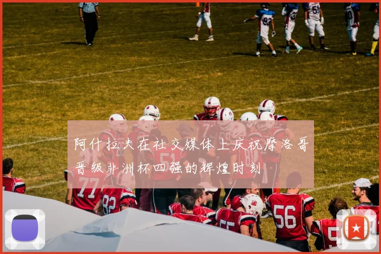 阿什拉夫在社交媒体上庆祝摩洛哥晋级非洲杯四强的辉煌时刻