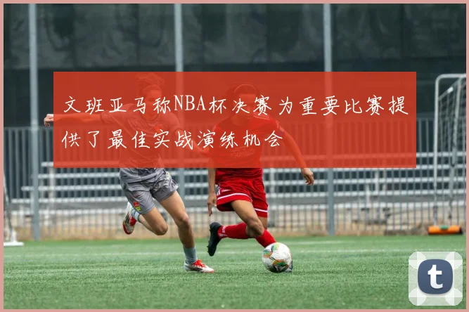文班亚马称NBA杯决赛为重要比赛提供了最佳实战演练机会
