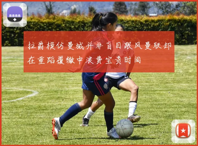 拉爵模仿曼城并非盲目跟风曼联却在重蹈覆辙中浪费宝贵时间