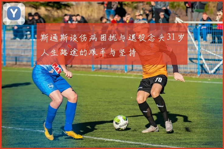 斯通斯谈伤病困扰与退役念头31岁人生路途的艰辛与坚持
