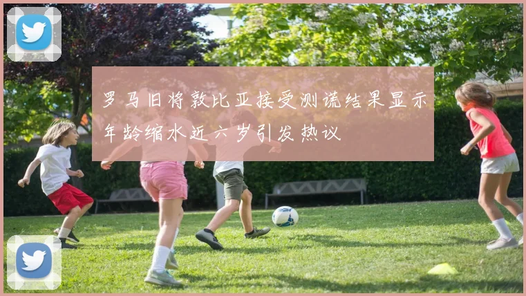 罗马旧将敦比亚接受测谎结果显示年龄缩水近六岁引发热议