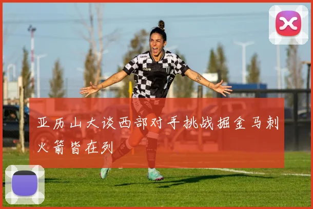 亚历山大谈西部对手挑战掘金马刺火箭皆在列