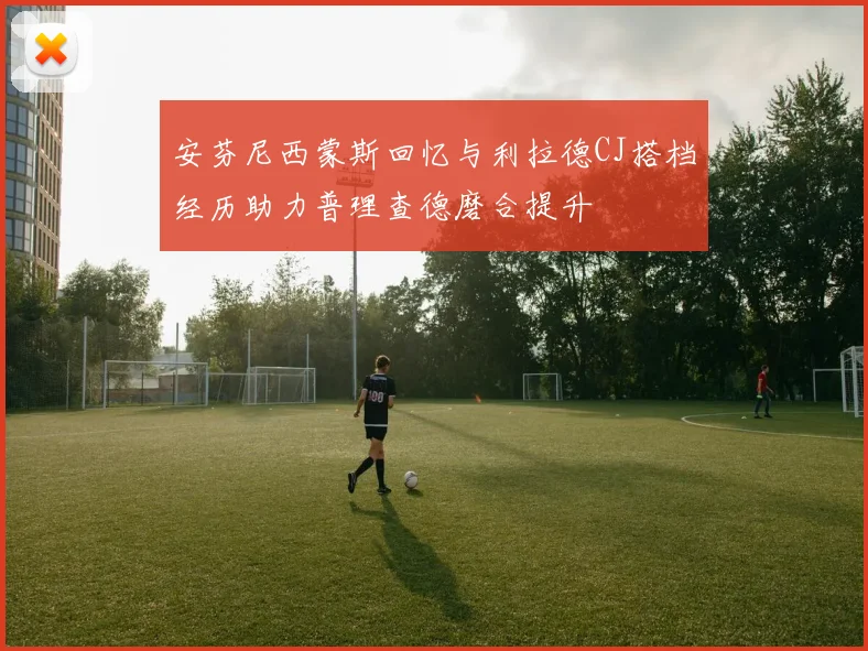 安芬尼西蒙斯回忆与利拉德CJ搭档经历助力普理查德磨合提升