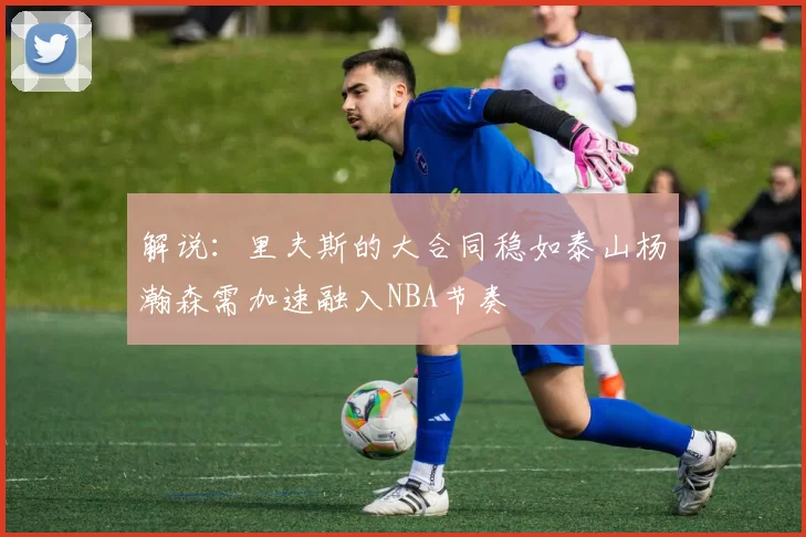 解说：里夫斯的大合同稳如泰山杨瀚森需加速融入NBA节奏