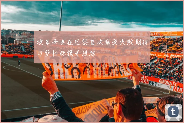 埃基蒂克在巴黎首次感受失败期待与萨拉赫携手进球