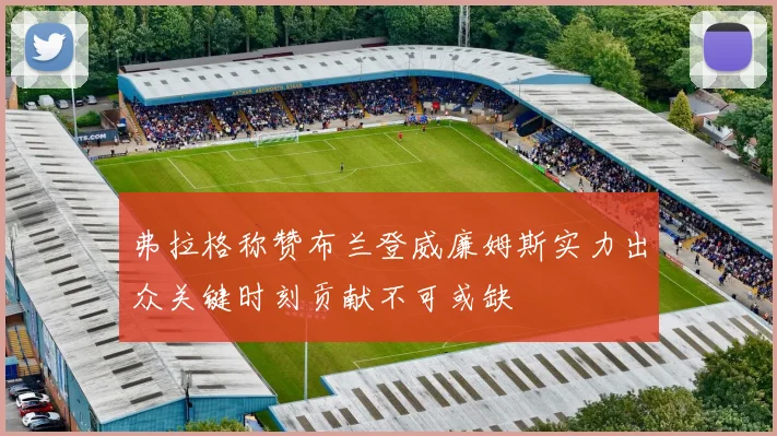 弗拉格称赞布兰登威廉姆斯实力出众关键时刻贡献不可或缺