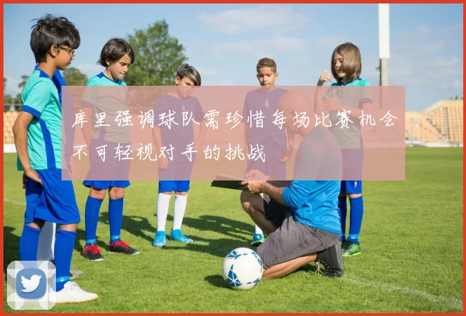 库里强调球队需珍惜每场比赛机会不可轻视对手的挑战