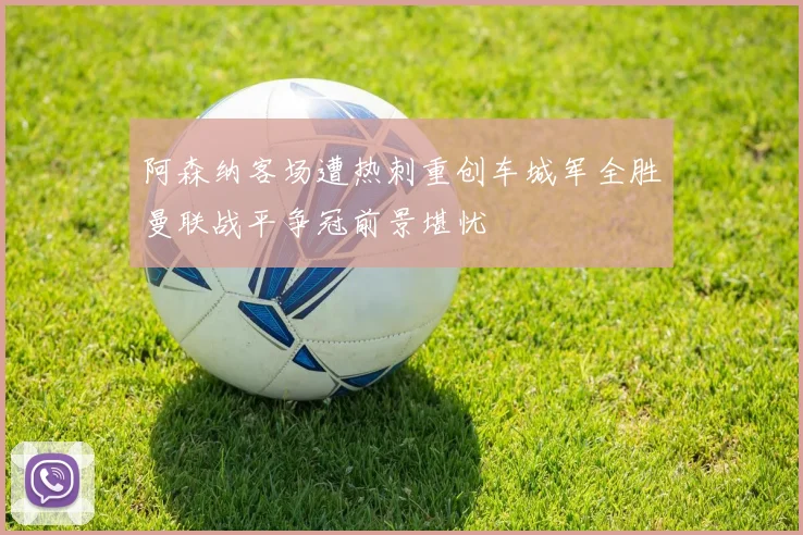 阿森纳客场遭热刺重创车城军全胜曼联战平争冠前景堪忧
