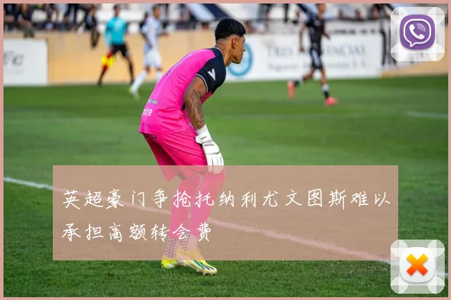 英超豪门争抢托纳利尤文图斯难以承担高额转会费