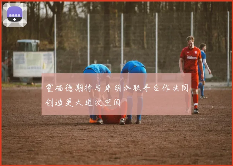 霍福德期待与库明加联手合作共同创造更大进攻空间