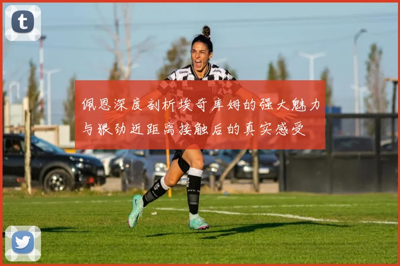 佩恩深度剖析埃奇库姆的强大魅力与狠劲近距离接触后的真实感受