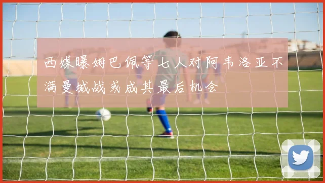 西媒曝姆巴佩等七人对阿韦洛亚不满曼城战或成其最后机会