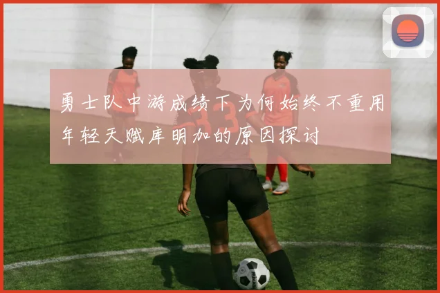 勇士队中游成绩下为何始终不重用年轻天赋库明加的原因探讨