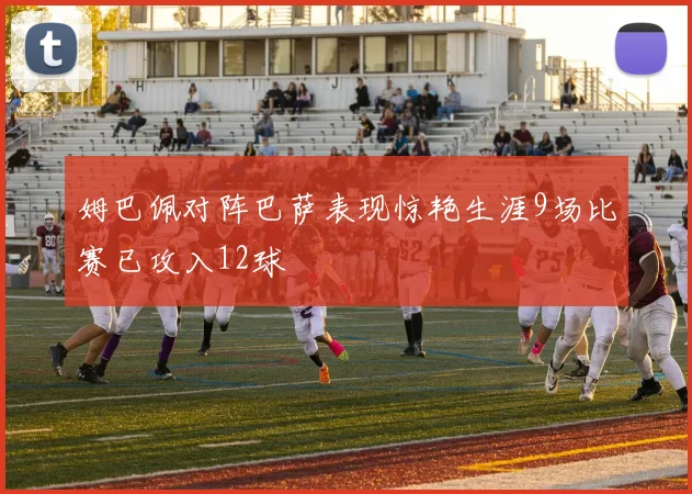 姆巴佩对阵巴萨表现惊艳生涯9场比赛已攻入12球