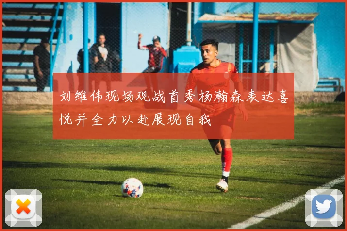 刘维伟现场观战首秀杨瀚森表达喜悦并全力以赴展现自我