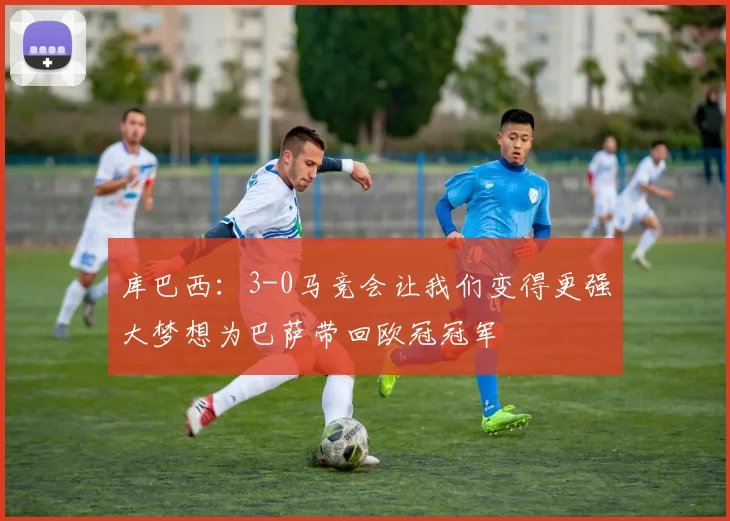 库巴西：3-0马竞会让我们变得更强大梦想为巴萨带回欧冠冠军